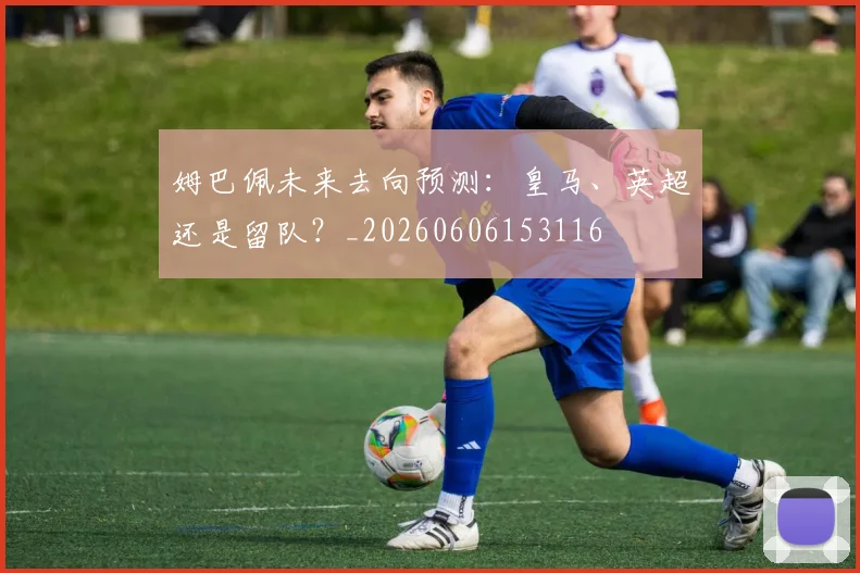 姆巴佩未来去向预测:皇马、英超还是留队?_20260606153116