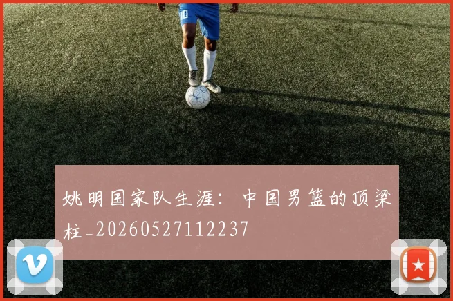 姚明国家队生涯：中国男篮的顶梁柱_20260527112237