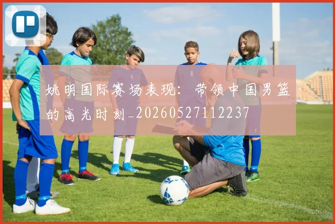 姚明国际赛场表现：带领中国男篮的高光时刻_20260527112237
