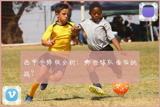 西甲升降级分析:哪些球队面临挑战?