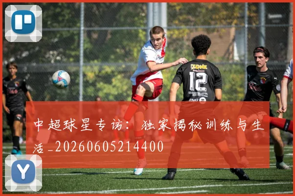 中超球星专访:独家揭秘训练与生活_20260605214400