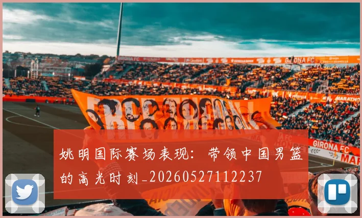 姚明国际赛场表现：带领中国男篮的高光时刻_20260527112237