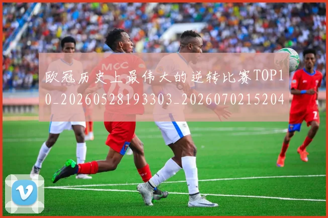 欧冠历史上最伟大的逆转比赛TOP10_20260528193303_20260702152046
