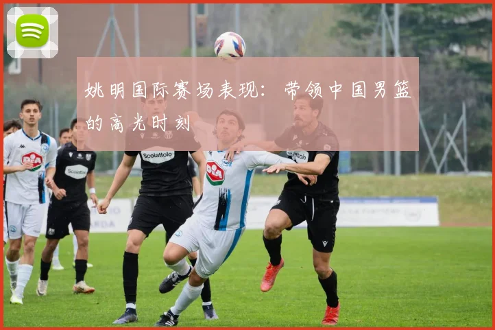 姚明国际赛场表现：带领中国男篮的高光时刻