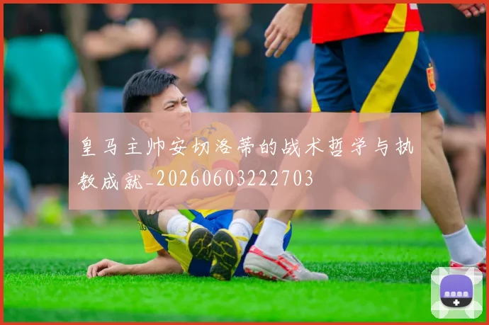 皇马主帅安切洛蒂的战术哲学与执教成就_20260603222703