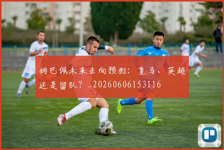 姆巴佩未来去向预测:皇马、英超还是留队?_20260606153116