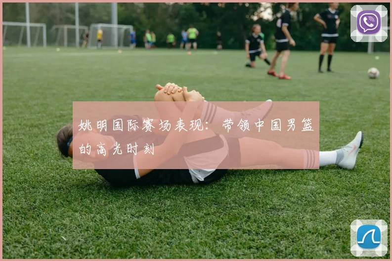 姚明国际赛场表现：带领中国男篮的高光时刻