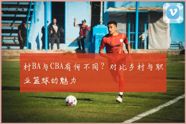 村BA与CBA有何不同?对比乡村与职业篮球的魅力