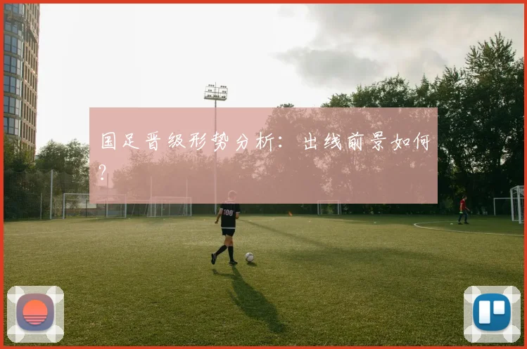 国足晋级形势分析：出线前景如何？