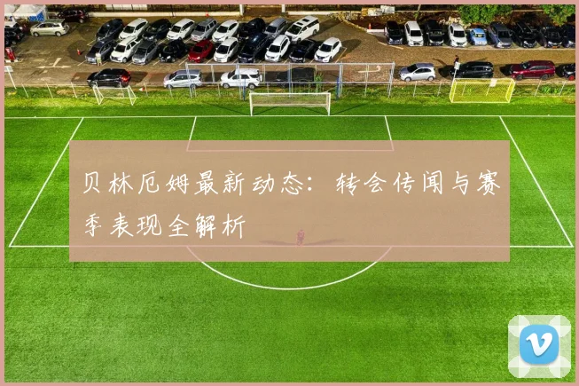 贝林厄姆最新动态:转会传闻与赛季表现全解析
